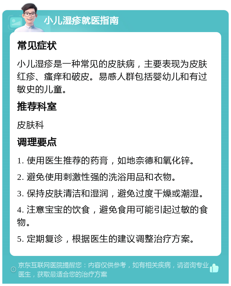 小儿湿疹就医指南 常见症状 小儿湿疹是一种常见的皮肤病，主要表现为皮肤红疹、瘙痒和破皮。易感人群包括婴幼儿和有过敏史的儿童。 推荐科室 皮肤科 调理要点 1. 使用医生推荐的药膏，如地奈德和氧化锌。 2. 避免使用刺激性强的洗浴用品和衣物。 3. 保持皮肤清洁和湿润，避免过度干燥或潮湿。 4. 注意宝宝的饮食，避免食用可能引起过敏的食物。 5. 定期复诊，根据医生的建议调整治疗方案。