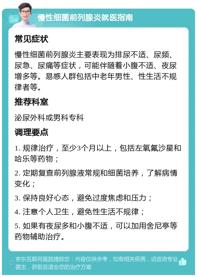 慢性细菌前列腺炎就医指南 常见症状 慢性细菌前列腺炎主要表现为排尿不适、尿频、尿急、尿痛等症状，可能伴随着小腹不适、夜尿增多等。易感人群包括中老年男性、性生活不规律者等。 推荐科室 泌尿外科或男科专科 调理要点 1. 规律治疗，至少3个月以上，包括左氧氟沙星和哈乐等药物； 2. 定期复查前列腺液常规和细菌培养，了解病情变化； 3. 保持良好心态，避免过度焦虑和压力； 4. 注意个人卫生，避免性生活不规律； 5. 如果有夜尿多和小腹不适，可以加用舍尼亭等药物辅助治疗。