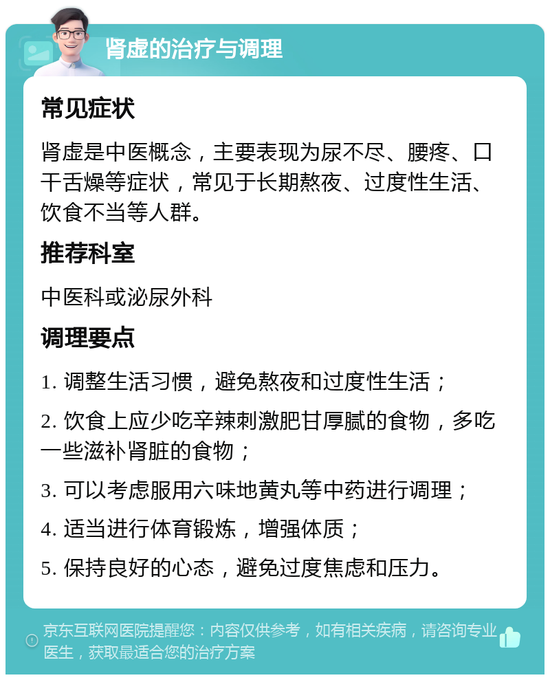 肾虚的治疗与调理 常见症状 肾虚是中医概念，主要表现为尿不尽、腰疼、口干舌燥等症状，常见于长期熬夜、过度性生活、饮食不当等人群。 推荐科室 中医科或泌尿外科 调理要点 1. 调整生活习惯，避免熬夜和过度性生活； 2. 饮食上应少吃辛辣刺激肥甘厚腻的食物，多吃一些滋补肾脏的食物； 3. 可以考虑服用六味地黄丸等中药进行调理； 4. 适当进行体育锻炼，增强体质； 5. 保持良好的心态，避免过度焦虑和压力。