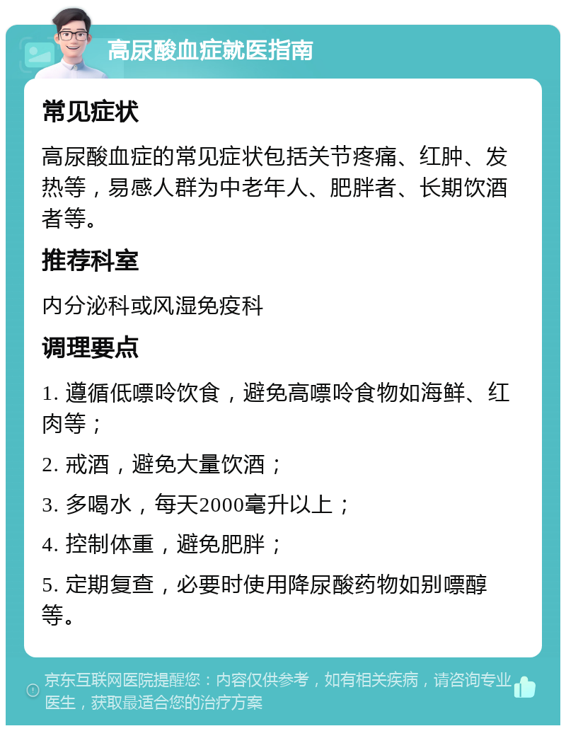 高尿酸血症就医指南 常见症状 高尿酸血症的常见症状包括关节疼痛、红肿、发热等，易感人群为中老年人、肥胖者、长期饮酒者等。 推荐科室 内分泌科或风湿免疫科 调理要点 1. 遵循低嘌呤饮食，避免高嘌呤食物如海鲜、红肉等； 2. 戒酒，避免大量饮酒； 3. 多喝水，每天2000毫升以上； 4. 控制体重，避免肥胖； 5. 定期复查，必要时使用降尿酸药物如别嘌醇等。