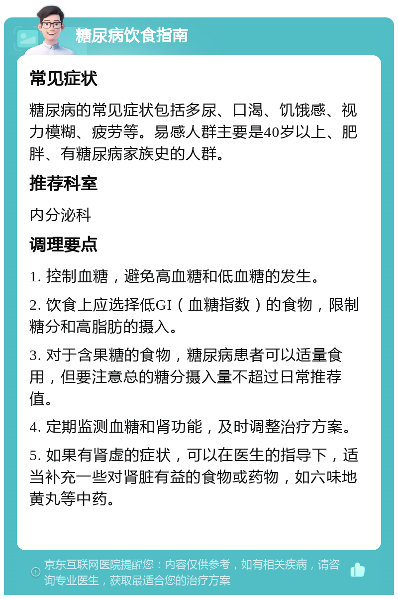 糖尿病饮食指南 常见症状 糖尿病的常见症状包括多尿、口渴、饥饿感、视力模糊、疲劳等。易感人群主要是40岁以上、肥胖、有糖尿病家族史的人群。 推荐科室 内分泌科 调理要点 1. 控制血糖，避免高血糖和低血糖的发生。 2. 饮食上应选择低GI（血糖指数）的食物，限制糖分和高脂肪的摄入。 3. 对于含果糖的食物，糖尿病患者可以适量食用，但要注意总的糖分摄入量不超过日常推荐值。 4. 定期监测血糖和肾功能，及时调整治疗方案。 5. 如果有肾虚的症状，可以在医生的指导下，适当补充一些对肾脏有益的食物或药物，如六味地黄丸等中药。