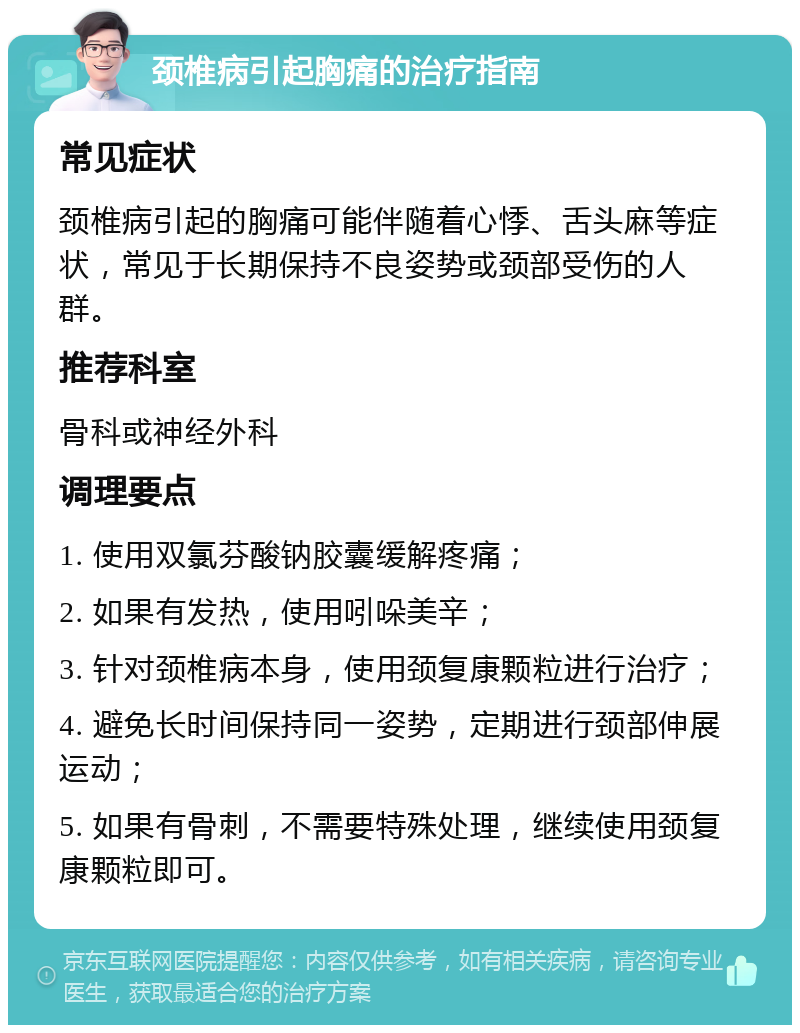 颈椎病引起胸痛的治疗指南 常见症状 颈椎病引起的胸痛可能伴随着心悸、舌头麻等症状，常见于长期保持不良姿势或颈部受伤的人群。 推荐科室 骨科或神经外科 调理要点 1. 使用双氯芬酸钠胶囊缓解疼痛； 2. 如果有发热，使用吲哚美辛； 3. 针对颈椎病本身，使用颈复康颗粒进行治疗； 4. 避免长时间保持同一姿势，定期进行颈部伸展运动； 5. 如果有骨刺，不需要特殊处理，继续使用颈复康颗粒即可。