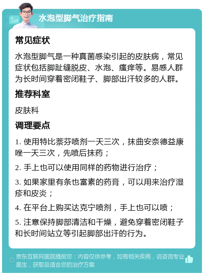 水泡型脚气治疗指南 常见症状 水泡型脚气是一种真菌感染引起的皮肤病，常见症状包括脚趾缝脱皮、水泡、瘙痒等。易感人群为长时间穿着密闭鞋子、脚部出汗较多的人群。 推荐科室 皮肤科 调理要点 1. 使用特比萘芬喷剂一天三次，抹曲安奈德益康唑一天三次，先喷后抹药； 2. 手上也可以使用同样的药物进行治疗； 3. 如果家里有条也富素的药膏，可以用来治疗湿疹和皮炎； 4. 在平台上购买达克宁喷剂，手上也可以喷； 5. 注意保持脚部清洁和干燥，避免穿着密闭鞋子和长时间站立等引起脚部出汗的行为。