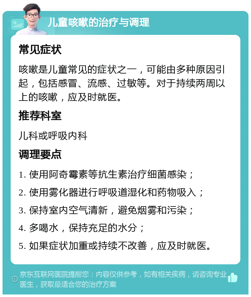 儿童咳嗽的治疗与调理 常见症状 咳嗽是儿童常见的症状之一，可能由多种原因引起，包括感冒、流感、过敏等。对于持续两周以上的咳嗽，应及时就医。 推荐科室 儿科或呼吸内科 调理要点 1. 使用阿奇霉素等抗生素治疗细菌感染； 2. 使用雾化器进行呼吸道湿化和药物吸入； 3. 保持室内空气清新，避免烟雾和污染； 4. 多喝水，保持充足的水分； 5. 如果症状加重或持续不改善，应及时就医。