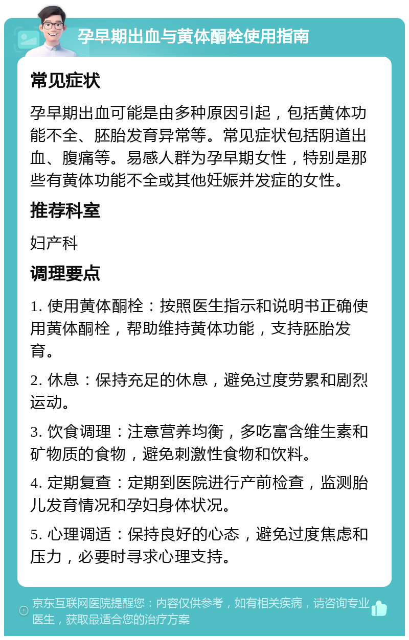 孕早期出血与黄体酮栓使用指南 常见症状 孕早期出血可能是由多种原因引起，包括黄体功能不全、胚胎发育异常等。常见症状包括阴道出血、腹痛等。易感人群为孕早期女性，特别是那些有黄体功能不全或其他妊娠并发症的女性。 推荐科室 妇产科 调理要点 1. 使用黄体酮栓：按照医生指示和说明书正确使用黄体酮栓，帮助维持黄体功能，支持胚胎发育。 2. 休息：保持充足的休息，避免过度劳累和剧烈运动。 3. 饮食调理：注意营养均衡，多吃富含维生素和矿物质的食物，避免刺激性食物和饮料。 4. 定期复查：定期到医院进行产前检查，监测胎儿发育情况和孕妇身体状况。 5. 心理调适：保持良好的心态，避免过度焦虑和压力，必要时寻求心理支持。