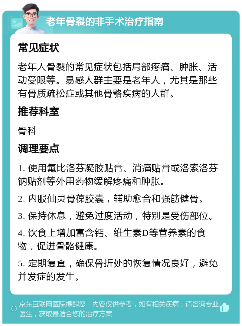 老年骨裂的非手术治疗指南 常见症状 老年人骨裂的常见症状包括局部疼痛、肿胀、活动受限等。易感人群主要是老年人，尤其是那些有骨质疏松症或其他骨骼疾病的人群。 推荐科室 骨科 调理要点 1. 使用氟比洛芬凝胶贴膏、消痛贴膏或洛索洛芬钠贴剂等外用药物缓解疼痛和肿胀。 2. 内服仙灵骨葆胶囊，辅助愈合和强筋健骨。 3. 保持休息，避免过度活动，特别是受伤部位。 4. 饮食上增加富含钙、维生素D等营养素的食物，促进骨骼健康。 5. 定期复查，确保骨折处的恢复情况良好，避免并发症的发生。