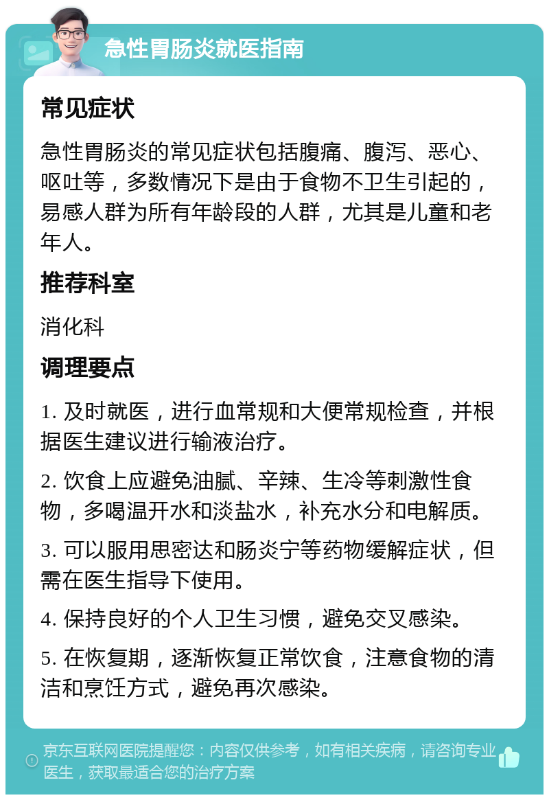 急性胃肠炎就医指南 常见症状 急性胃肠炎的常见症状包括腹痛、腹泻、恶心、呕吐等，多数情况下是由于食物不卫生引起的，易感人群为所有年龄段的人群，尤其是儿童和老年人。 推荐科室 消化科 调理要点 1. 及时就医，进行血常规和大便常规检查，并根据医生建议进行输液治疗。 2. 饮食上应避免油腻、辛辣、生冷等刺激性食物，多喝温开水和淡盐水，补充水分和电解质。 3. 可以服用思密达和肠炎宁等药物缓解症状，但需在医生指导下使用。 4. 保持良好的个人卫生习惯，避免交叉感染。 5. 在恢复期，逐渐恢复正常饮食，注意食物的清洁和烹饪方式，避免再次感染。