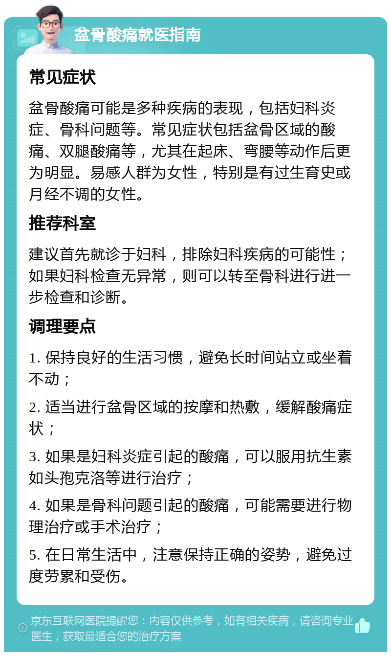 盆骨酸痛就医指南 常见症状 盆骨酸痛可能是多种疾病的表现，包括妇科炎症、骨科问题等。常见症状包括盆骨区域的酸痛、双腿酸痛等，尤其在起床、弯腰等动作后更为明显。易感人群为女性，特别是有过生育史或月经不调的女性。 推荐科室 建议首先就诊于妇科，排除妇科疾病的可能性；如果妇科检查无异常，则可以转至骨科进行进一步检查和诊断。 调理要点 1. 保持良好的生活习惯，避免长时间站立或坐着不动； 2. 适当进行盆骨区域的按摩和热敷，缓解酸痛症状； 3. 如果是妇科炎症引起的酸痛，可以服用抗生素如头孢克洛等进行治疗； 4. 如果是骨科问题引起的酸痛，可能需要进行物理治疗或手术治疗； 5. 在日常生活中，注意保持正确的姿势，避免过度劳累和受伤。