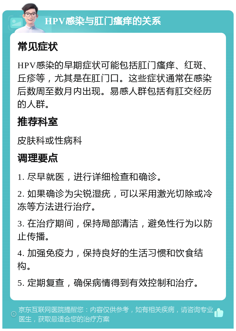 HPV感染与肛门瘙痒的关系 常见症状 HPV感染的早期症状可能包括肛门瘙痒、红斑、丘疹等，尤其是在肛门口。这些症状通常在感染后数周至数月内出现。易感人群包括有肛交经历的人群。 推荐科室 皮肤科或性病科 调理要点 1. 尽早就医，进行详细检查和确诊。 2. 如果确诊为尖锐湿疣，可以采用激光切除或冷冻等方法进行治疗。 3. 在治疗期间，保持局部清洁，避免性行为以防止传播。 4. 加强免疫力，保持良好的生活习惯和饮食结构。 5. 定期复查，确保病情得到有效控制和治疗。