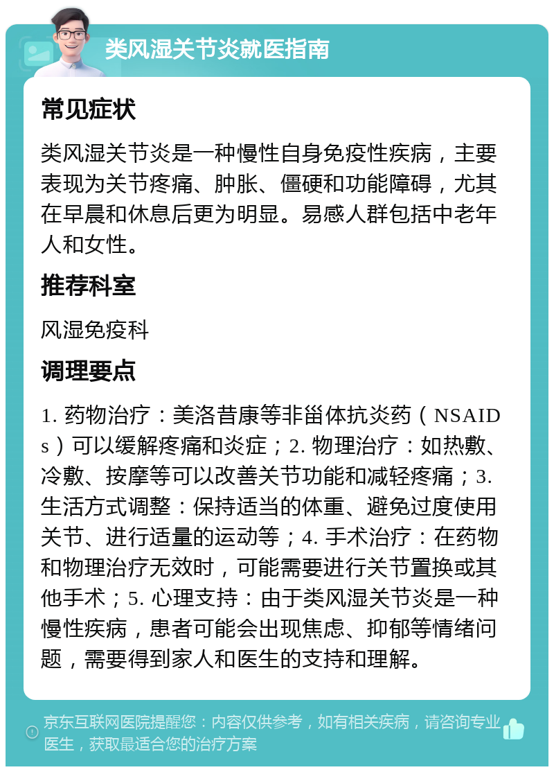 类风湿关节炎就医指南 常见症状 类风湿关节炎是一种慢性自身免疫性疾病，主要表现为关节疼痛、肿胀、僵硬和功能障碍，尤其在早晨和休息后更为明显。易感人群包括中老年人和女性。 推荐科室 风湿免疫科 调理要点 1. 药物治疗：美洛昔康等非甾体抗炎药（NSAIDs）可以缓解疼痛和炎症；2. 物理治疗：如热敷、冷敷、按摩等可以改善关节功能和减轻疼痛；3. 生活方式调整：保持适当的体重、避免过度使用关节、进行适量的运动等；4. 手术治疗：在药物和物理治疗无效时，可能需要进行关节置换或其他手术；5. 心理支持：由于类风湿关节炎是一种慢性疾病，患者可能会出现焦虑、抑郁等情绪问题，需要得到家人和医生的支持和理解。