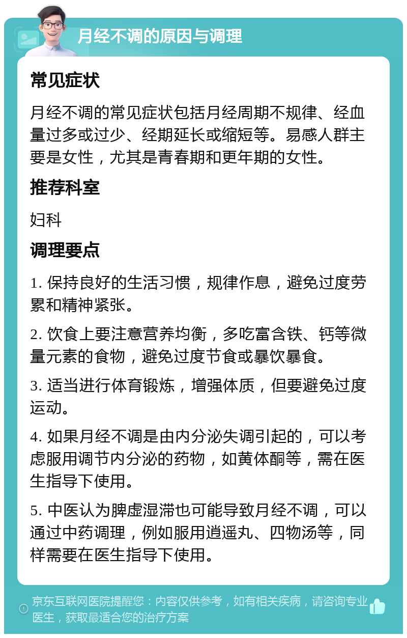 月经不调的原因与调理 常见症状 月经不调的常见症状包括月经周期不规律、经血量过多或过少、经期延长或缩短等。易感人群主要是女性，尤其是青春期和更年期的女性。 推荐科室 妇科 调理要点 1. 保持良好的生活习惯，规律作息，避免过度劳累和精神紧张。 2. 饮食上要注意营养均衡，多吃富含铁、钙等微量元素的食物，避免过度节食或暴饮暴食。 3. 适当进行体育锻炼，增强体质，但要避免过度运动。 4. 如果月经不调是由内分泌失调引起的，可以考虑服用调节内分泌的药物，如黄体酮等，需在医生指导下使用。 5. 中医认为脾虚湿滞也可能导致月经不调，可以通过中药调理，例如服用逍遥丸、四物汤等，同样需要在医生指导下使用。