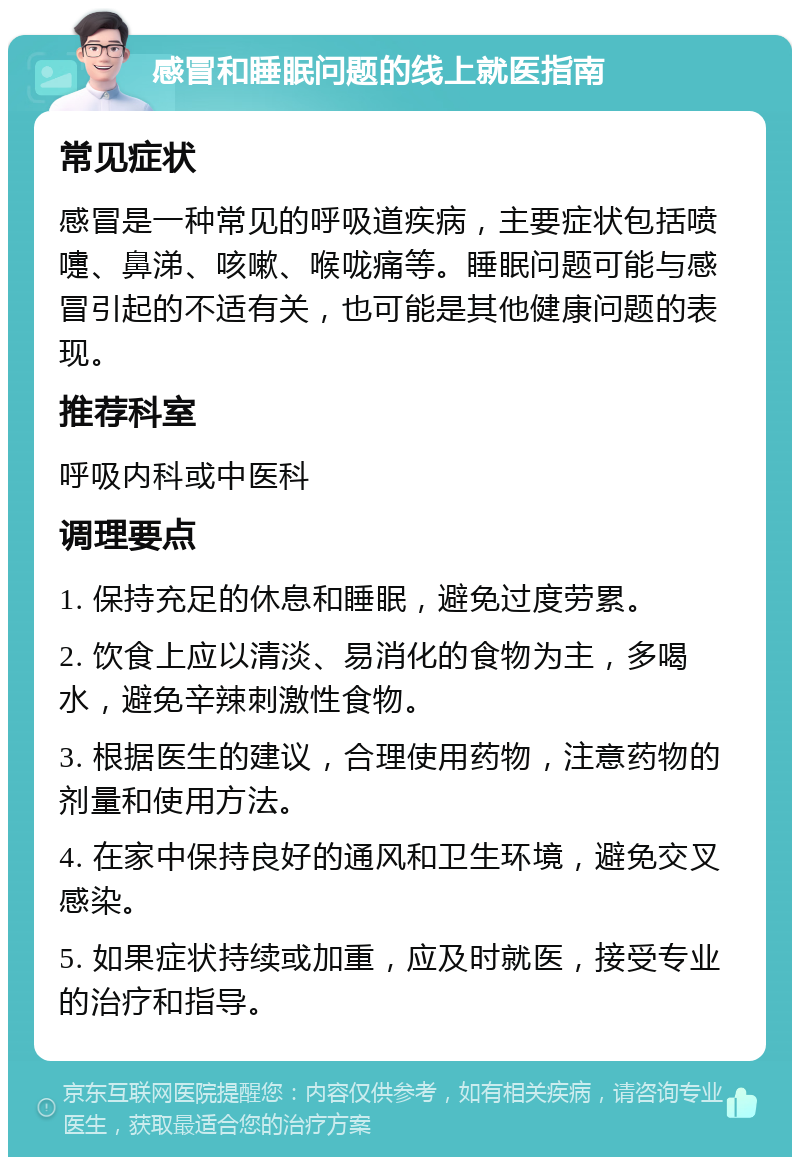 感冒和睡眠问题的线上就医指南 常见症状 感冒是一种常见的呼吸道疾病，主要症状包括喷嚏、鼻涕、咳嗽、喉咙痛等。睡眠问题可能与感冒引起的不适有关，也可能是其他健康问题的表现。 推荐科室 呼吸内科或中医科 调理要点 1. 保持充足的休息和睡眠，避免过度劳累。 2. 饮食上应以清淡、易消化的食物为主，多喝水，避免辛辣刺激性食物。 3. 根据医生的建议，合理使用药物，注意药物的剂量和使用方法。 4. 在家中保持良好的通风和卫生环境，避免交叉感染。 5. 如果症状持续或加重，应及时就医，接受专业的治疗和指导。