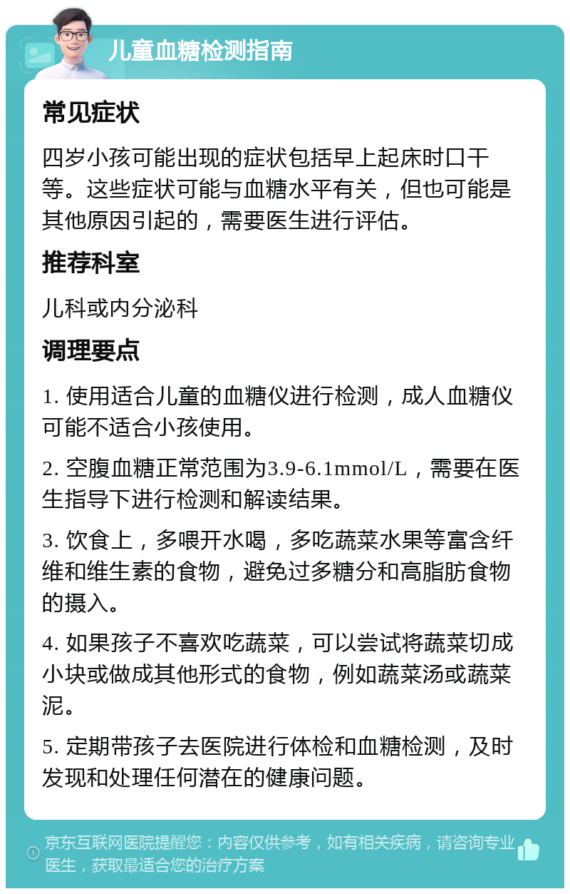 儿童血糖检测指南 常见症状 四岁小孩可能出现的症状包括早上起床时口干等。这些症状可能与血糖水平有关，但也可能是其他原因引起的，需要医生进行评估。 推荐科室 儿科或内分泌科 调理要点 1. 使用适合儿童的血糖仪进行检测，成人血糖仪可能不适合小孩使用。 2. 空腹血糖正常范围为3.9-6.1mmol/L，需要在医生指导下进行检测和解读结果。 3. 饮食上，多喂开水喝，多吃蔬菜水果等富含纤维和维生素的食物，避免过多糖分和高脂肪食物的摄入。 4. 如果孩子不喜欢吃蔬菜，可以尝试将蔬菜切成小块或做成其他形式的食物，例如蔬菜汤或蔬菜泥。 5. 定期带孩子去医院进行体检和血糖检测，及时发现和处理任何潜在的健康问题。