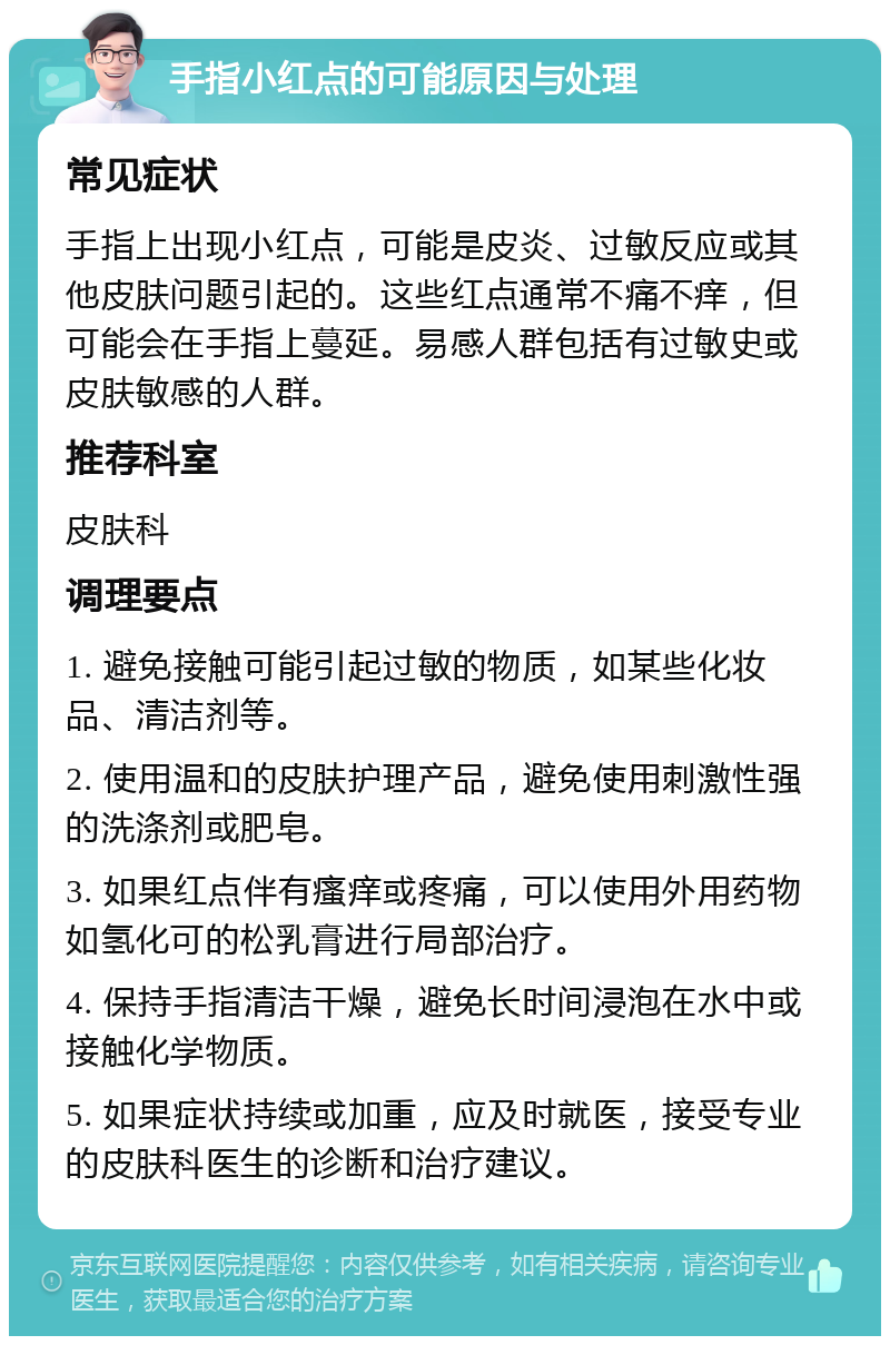 手指小红点的可能原因与处理 常见症状 手指上出现小红点，可能是皮炎、过敏反应或其他皮肤问题引起的。这些红点通常不痛不痒，但可能会在手指上蔓延。易感人群包括有过敏史或皮肤敏感的人群。 推荐科室 皮肤科 调理要点 1. 避免接触可能引起过敏的物质，如某些化妆品、清洁剂等。 2. 使用温和的皮肤护理产品，避免使用刺激性强的洗涤剂或肥皂。 3. 如果红点伴有瘙痒或疼痛，可以使用外用药物如氢化可的松乳膏进行局部治疗。 4. 保持手指清洁干燥，避免长时间浸泡在水中或接触化学物质。 5. 如果症状持续或加重，应及时就医，接受专业的皮肤科医生的诊断和治疗建议。