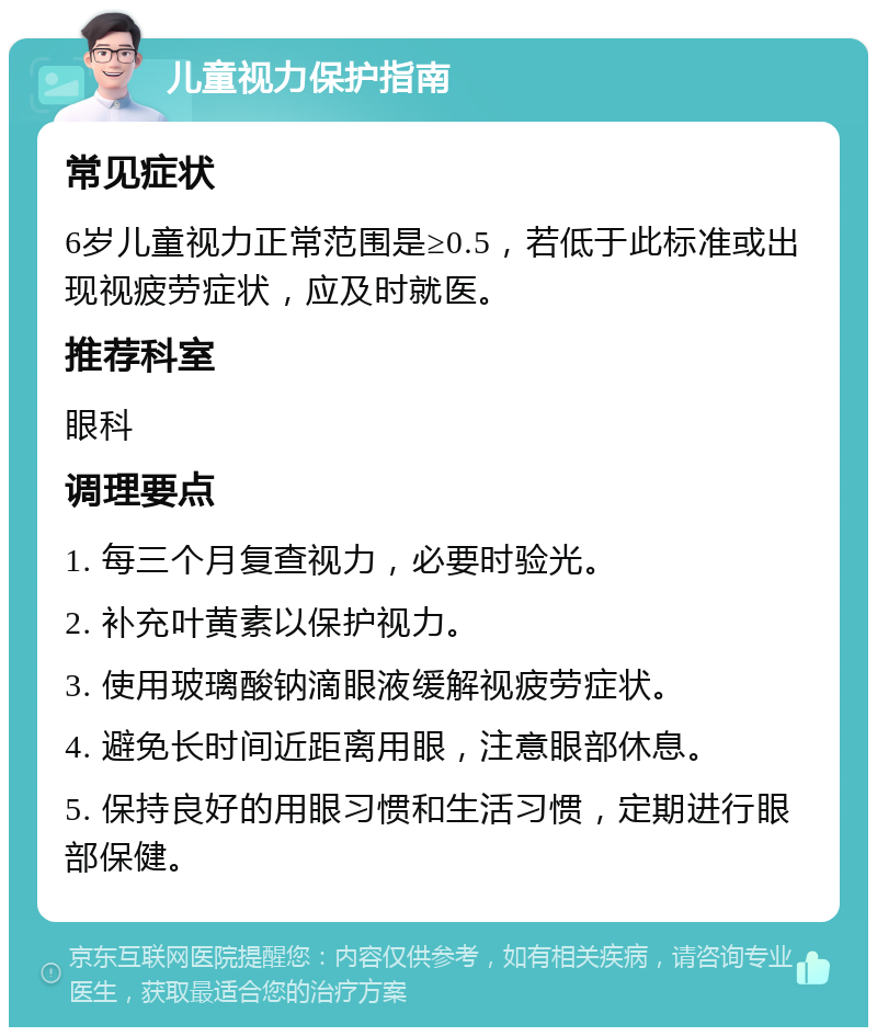 儿童视力保护指南 常见症状 6岁儿童视力正常范围是≥0.5，若低于此标准或出现视疲劳症状，应及时就医。 推荐科室 眼科 调理要点 1. 每三个月复查视力，必要时验光。 2. 补充叶黄素以保护视力。 3. 使用玻璃酸钠滴眼液缓解视疲劳症状。 4. 避免长时间近距离用眼，注意眼部休息。 5. 保持良好的用眼习惯和生活习惯，定期进行眼部保健。