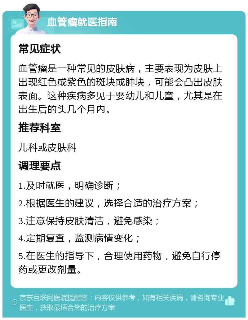 血管瘤就医指南 常见症状 血管瘤是一种常见的皮肤病，主要表现为皮肤上出现红色或紫色的斑块或肿块，可能会凸出皮肤表面。这种疾病多见于婴幼儿和儿童，尤其是在出生后的头几个月内。 推荐科室 儿科或皮肤科 调理要点 1.及时就医，明确诊断； 2.根据医生的建议，选择合适的治疗方案； 3.注意保持皮肤清洁，避免感染； 4.定期复查，监测病情变化； 5.在医生的指导下，合理使用药物，避免自行停药或更改剂量。