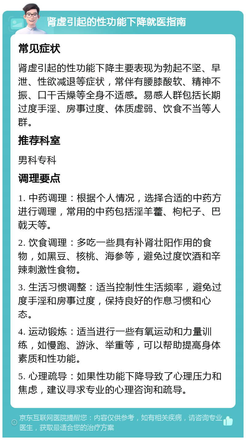 肾虚引起的性功能下降就医指南 常见症状 肾虚引起的性功能下降主要表现为勃起不坚、早泄、性欲减退等症状，常伴有腰膝酸软、精神不振、口干舌燥等全身不适感。易感人群包括长期过度手淫、房事过度、体质虚弱、饮食不当等人群。 推荐科室 男科专科 调理要点 1. 中药调理：根据个人情况，选择合适的中药方进行调理，常用的中药包括淫羊藿、枸杞子、巴戟天等。 2. 饮食调理：多吃一些具有补肾壮阳作用的食物，如黑豆、核桃、海参等，避免过度饮酒和辛辣刺激性食物。 3. 生活习惯调整：适当控制性生活频率，避免过度手淫和房事过度，保持良好的作息习惯和心态。 4. 运动锻炼：适当进行一些有氧运动和力量训练，如慢跑、游泳、举重等，可以帮助提高身体素质和性功能。 5. 心理疏导：如果性功能下降导致了心理压力和焦虑，建议寻求专业的心理咨询和疏导。