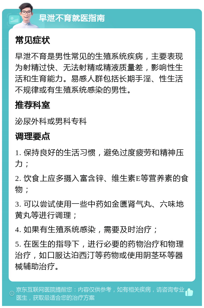 早泄不育就医指南 常见症状 早泄不育是男性常见的生殖系统疾病，主要表现为射精过快、无法射精或精液质量差，影响性生活和生育能力。易感人群包括长期手淫、性生活不规律或有生殖系统感染的男性。 推荐科室 泌尿外科或男科专科 调理要点 1. 保持良好的生活习惯，避免过度疲劳和精神压力； 2. 饮食上应多摄入富含锌、维生素E等营养素的食物； 3. 可以尝试使用一些中药如金匮肾气丸、六味地黄丸等进行调理； 4. 如果有生殖系统感染，需要及时治疗； 5. 在医生的指导下，进行必要的药物治疗和物理治疗，如口服达泊西汀等药物或使用阴茎环等器械辅助治疗。