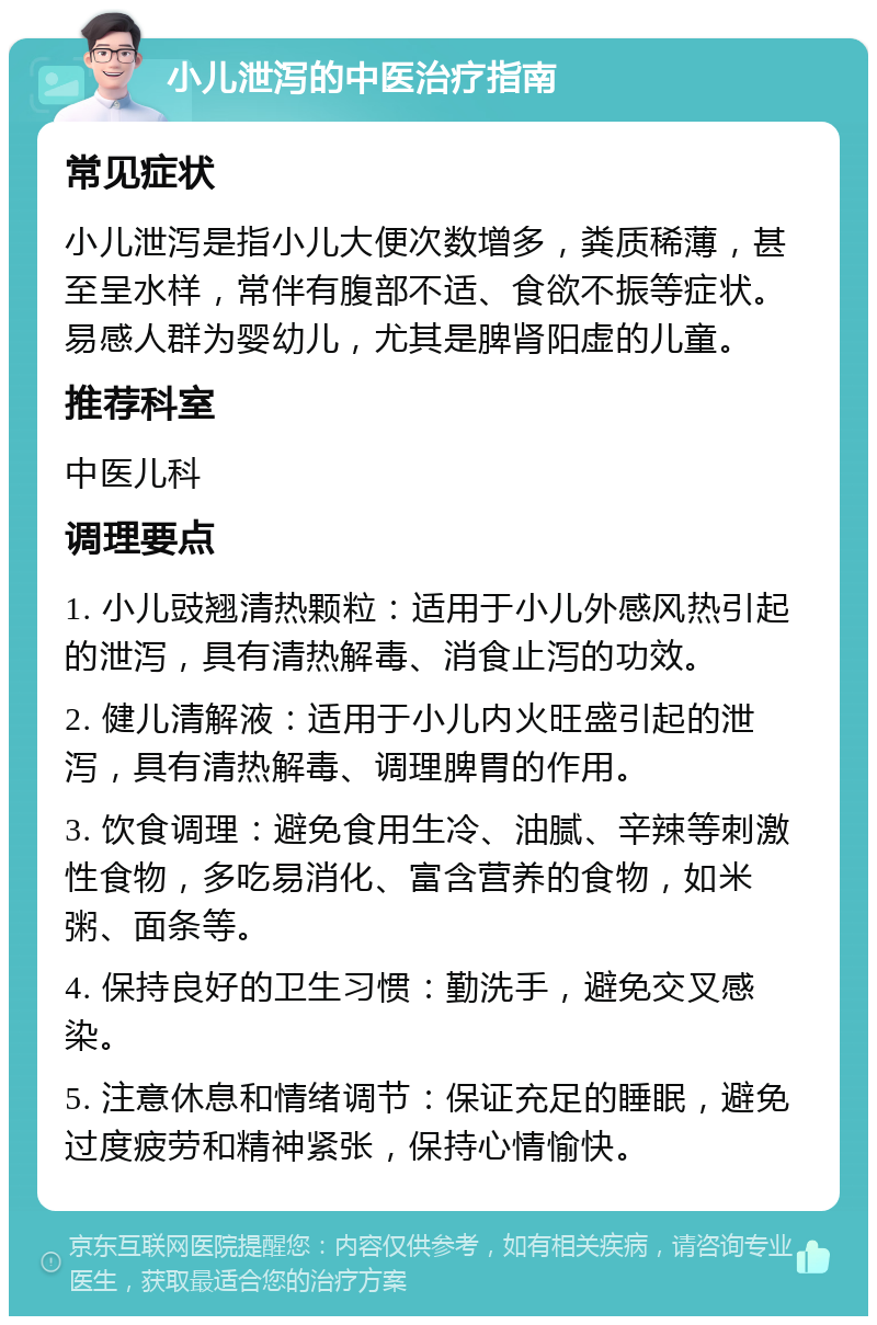 小儿泄泻的中医治疗指南 常见症状 小儿泄泻是指小儿大便次数增多，粪质稀薄，甚至呈水样，常伴有腹部不适、食欲不振等症状。易感人群为婴幼儿，尤其是脾肾阳虚的儿童。 推荐科室 中医儿科 调理要点 1. 小儿豉翘清热颗粒：适用于小儿外感风热引起的泄泻，具有清热解毒、消食止泻的功效。 2. 健儿清解液：适用于小儿内火旺盛引起的泄泻，具有清热解毒、调理脾胃的作用。 3. 饮食调理：避免食用生冷、油腻、辛辣等刺激性食物，多吃易消化、富含营养的食物，如米粥、面条等。 4. 保持良好的卫生习惯：勤洗手，避免交叉感染。 5. 注意休息和情绪调节：保证充足的睡眠，避免过度疲劳和精神紧张，保持心情愉快。