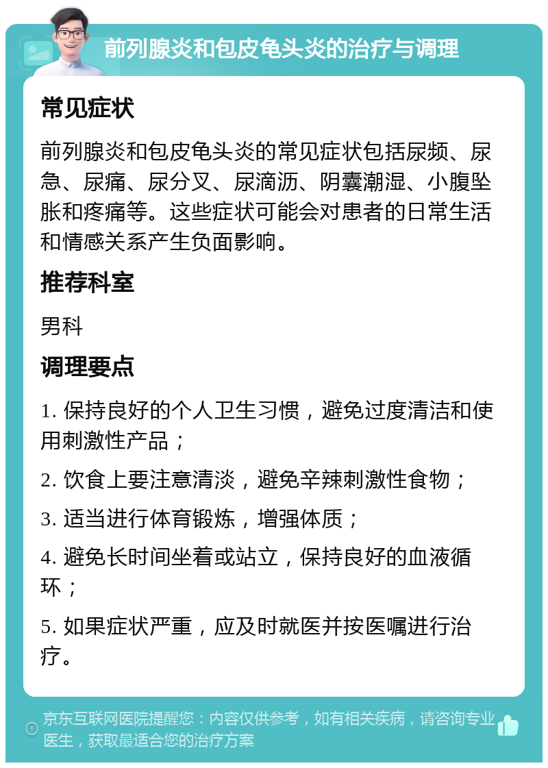 前列腺炎和包皮龟头炎的治疗与调理 常见症状 前列腺炎和包皮龟头炎的常见症状包括尿频、尿急、尿痛、尿分叉、尿滴沥、阴囊潮湿、小腹坠胀和疼痛等。这些症状可能会对患者的日常生活和情感关系产生负面影响。 推荐科室 男科 调理要点 1. 保持良好的个人卫生习惯，避免过度清洁和使用刺激性产品； 2. 饮食上要注意清淡，避免辛辣刺激性食物； 3. 适当进行体育锻炼，增强体质； 4. 避免长时间坐着或站立，保持良好的血液循环； 5. 如果症状严重，应及时就医并按医嘱进行治疗。