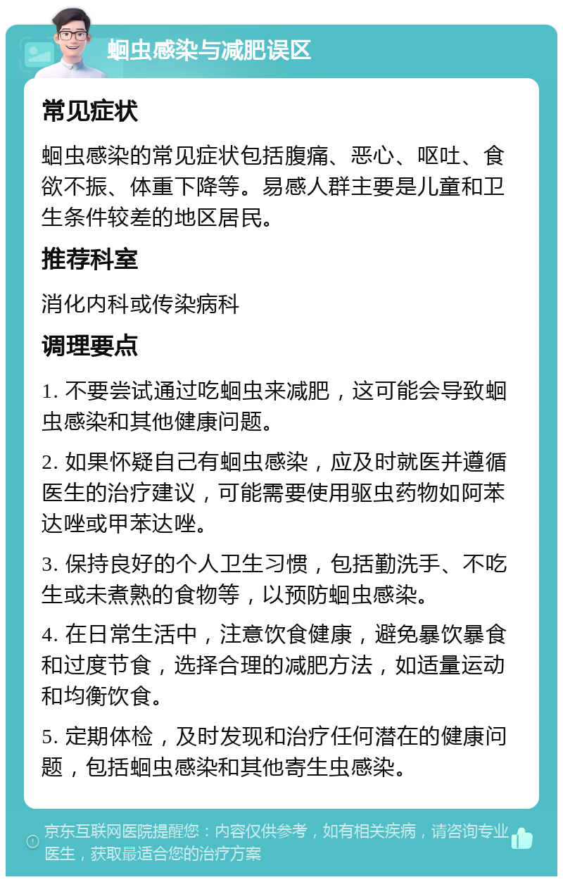 蛔虫感染与减肥误区 常见症状 蛔虫感染的常见症状包括腹痛、恶心、呕吐、食欲不振、体重下降等。易感人群主要是儿童和卫生条件较差的地区居民。 推荐科室 消化内科或传染病科 调理要点 1. 不要尝试通过吃蛔虫来减肥，这可能会导致蛔虫感染和其他健康问题。 2. 如果怀疑自己有蛔虫感染，应及时就医并遵循医生的治疗建议，可能需要使用驱虫药物如阿苯达唑或甲苯达唑。 3. 保持良好的个人卫生习惯，包括勤洗手、不吃生或未煮熟的食物等，以预防蛔虫感染。 4. 在日常生活中，注意饮食健康，避免暴饮暴食和过度节食，选择合理的减肥方法，如适量运动和均衡饮食。 5. 定期体检，及时发现和治疗任何潜在的健康问题，包括蛔虫感染和其他寄生虫感染。