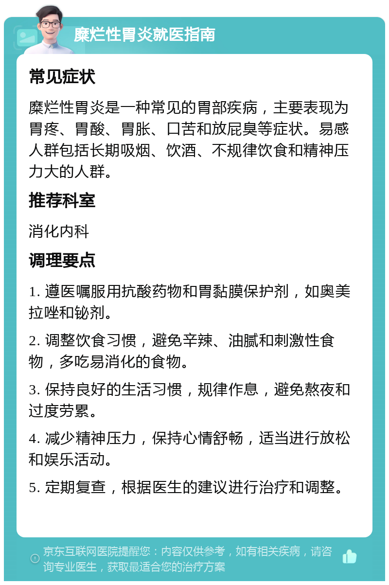 糜烂性胃炎就医指南 常见症状 糜烂性胃炎是一种常见的胃部疾病，主要表现为胃疼、胃酸、胃胀、口苦和放屁臭等症状。易感人群包括长期吸烟、饮酒、不规律饮食和精神压力大的人群。 推荐科室 消化内科 调理要点 1. 遵医嘱服用抗酸药物和胃黏膜保护剂，如奥美拉唑和铋剂。 2. 调整饮食习惯，避免辛辣、油腻和刺激性食物，多吃易消化的食物。 3. 保持良好的生活习惯，规律作息，避免熬夜和过度劳累。 4. 减少精神压力，保持心情舒畅，适当进行放松和娱乐活动。 5. 定期复查，根据医生的建议进行治疗和调整。