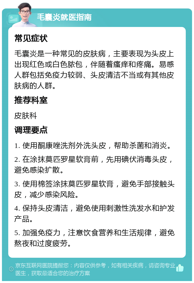 毛囊炎就医指南 常见症状 毛囊炎是一种常见的皮肤病，主要表现为头皮上出现红色或白色脓包，伴随着瘙痒和疼痛。易感人群包括免疫力较弱、头皮清洁不当或有其他皮肤病的人群。 推荐科室 皮肤科 调理要点 1. 使用酮康唑洗剂外洗头皮，帮助杀菌和消炎。 2. 在涂抹莫匹罗星软膏前，先用碘伏消毒头皮，避免感染扩散。 3. 使用棉签涂抹莫匹罗星软膏，避免手部接触头皮，减少感染风险。 4. 保持头皮清洁，避免使用刺激性洗发水和护发产品。 5. 加强免疫力，注意饮食营养和生活规律，避免熬夜和过度疲劳。