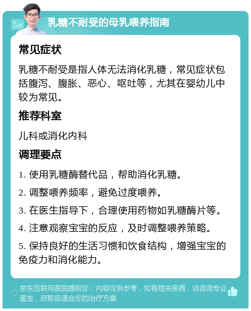 乳糖不耐受的母乳喂养指南 常见症状 乳糖不耐受是指人体无法消化乳糖，常见症状包括腹泻、腹胀、恶心、呕吐等，尤其在婴幼儿中较为常见。 推荐科室 儿科或消化内科 调理要点 1. 使用乳糖酶替代品，帮助消化乳糖。 2. 调整喂养频率，避免过度喂养。 3. 在医生指导下，合理使用药物如乳糖酶片等。 4. 注意观察宝宝的反应，及时调整喂养策略。 5. 保持良好的生活习惯和饮食结构，增强宝宝的免疫力和消化能力。