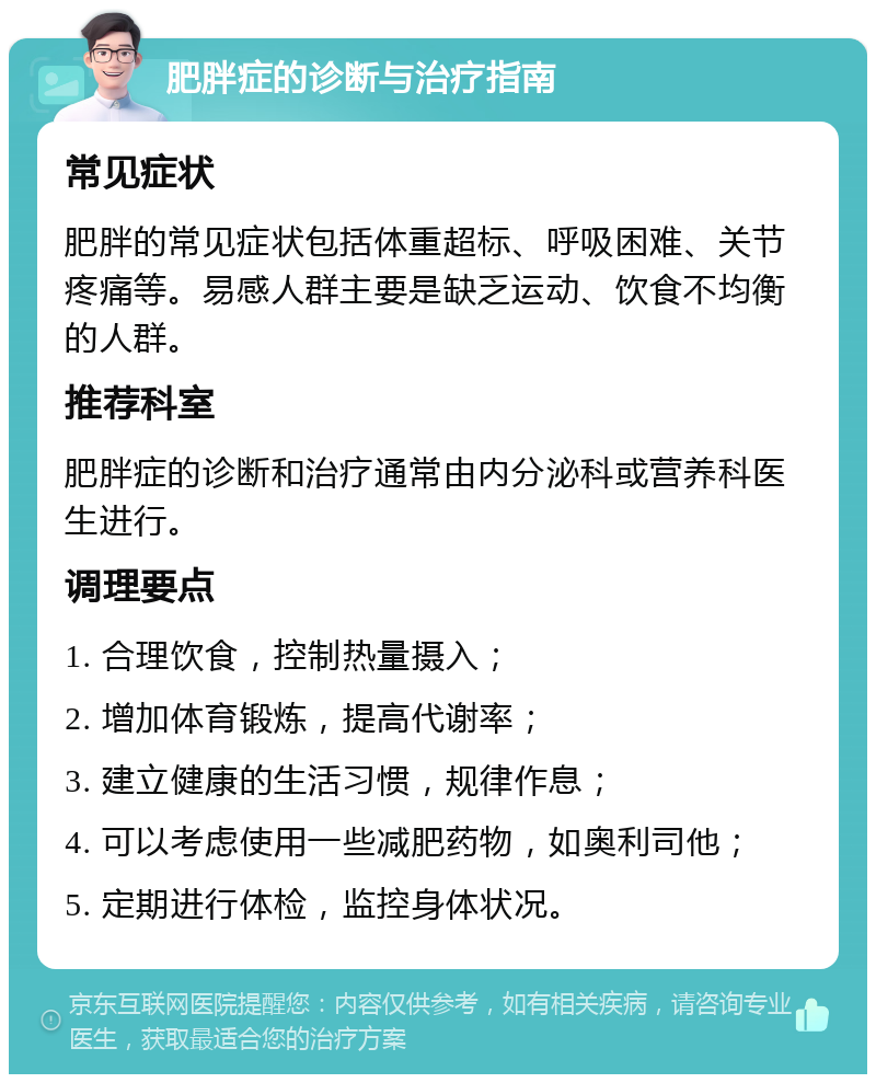 肥胖症的诊断与治疗指南 常见症状 肥胖的常见症状包括体重超标、呼吸困难、关节疼痛等。易感人群主要是缺乏运动、饮食不均衡的人群。 推荐科室 肥胖症的诊断和治疗通常由内分泌科或营养科医生进行。 调理要点 1. 合理饮食，控制热量摄入； 2. 增加体育锻炼，提高代谢率； 3. 建立健康的生活习惯，规律作息； 4. 可以考虑使用一些减肥药物，如奥利司他； 5. 定期进行体检，监控身体状况。