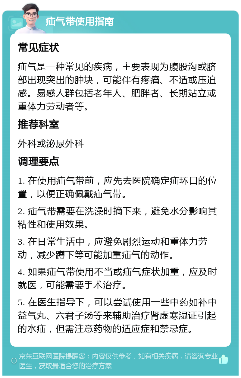 疝气带使用指南 常见症状 疝气是一种常见的疾病，主要表现为腹股沟或脐部出现突出的肿块，可能伴有疼痛、不适或压迫感。易感人群包括老年人、肥胖者、长期站立或重体力劳动者等。 推荐科室 外科或泌尿外科 调理要点 1. 在使用疝气带前，应先去医院确定疝环口的位置，以便正确佩戴疝气带。 2. 疝气带需要在洗澡时摘下来，避免水分影响其粘性和使用效果。 3. 在日常生活中，应避免剧烈运动和重体力劳动，减少蹲下等可能加重疝气的动作。 4. 如果疝气带使用不当或疝气症状加重，应及时就医，可能需要手术治疗。 5. 在医生指导下，可以尝试使用一些中药如补中益气丸、六君子汤等来辅助治疗肾虚寒湿证引起的水疝，但需注意药物的适应症和禁忌症。