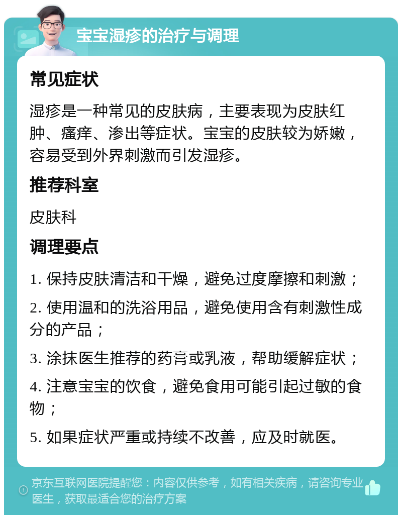 宝宝湿疹的治疗与调理 常见症状 湿疹是一种常见的皮肤病，主要表现为皮肤红肿、瘙痒、渗出等症状。宝宝的皮肤较为娇嫩，容易受到外界刺激而引发湿疹。 推荐科室 皮肤科 调理要点 1. 保持皮肤清洁和干燥，避免过度摩擦和刺激； 2. 使用温和的洗浴用品，避免使用含有刺激性成分的产品； 3. 涂抹医生推荐的药膏或乳液，帮助缓解症状； 4. 注意宝宝的饮食，避免食用可能引起过敏的食物； 5. 如果症状严重或持续不改善，应及时就医。