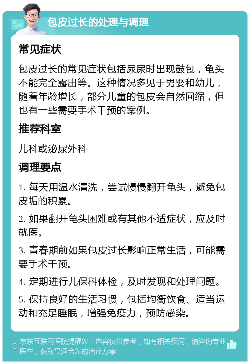 包皮过长的处理与调理 常见症状 包皮过长的常见症状包括尿尿时出现鼓包，龟头不能完全露出等。这种情况多见于男婴和幼儿，随着年龄增长，部分儿童的包皮会自然回缩，但也有一些需要手术干预的案例。 推荐科室 儿科或泌尿外科 调理要点 1. 每天用温水清洗，尝试慢慢翻开龟头，避免包皮垢的积累。 2. 如果翻开龟头困难或有其他不适症状，应及时就医。 3. 青春期前如果包皮过长影响正常生活，可能需要手术干预。 4. 定期进行儿保科体检，及时发现和处理问题。 5. 保持良好的生活习惯，包括均衡饮食、适当运动和充足睡眠，增强免疫力，预防感染。