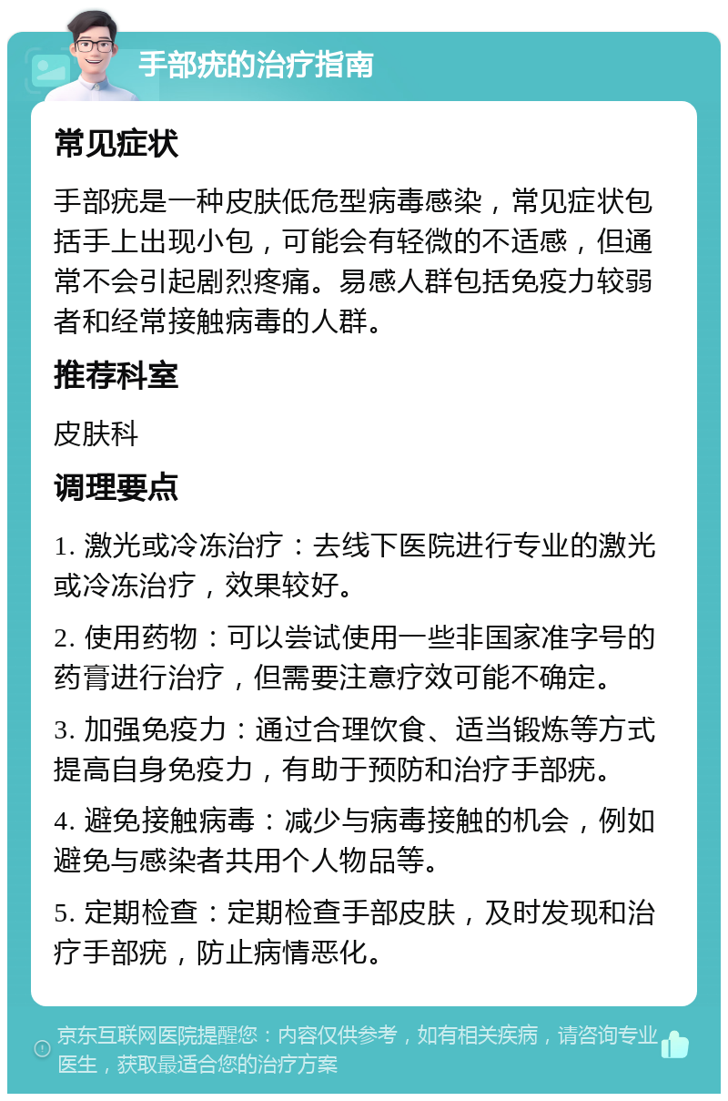 手部疣的治疗指南 常见症状 手部疣是一种皮肤低危型病毒感染，常见症状包括手上出现小包，可能会有轻微的不适感，但通常不会引起剧烈疼痛。易感人群包括免疫力较弱者和经常接触病毒的人群。 推荐科室 皮肤科 调理要点 1. 激光或冷冻治疗：去线下医院进行专业的激光或冷冻治疗，效果较好。 2. 使用药物：可以尝试使用一些非国家准字号的药膏进行治疗，但需要注意疗效可能不确定。 3. 加强免疫力：通过合理饮食、适当锻炼等方式提高自身免疫力，有助于预防和治疗手部疣。 4. 避免接触病毒：减少与病毒接触的机会，例如避免与感染者共用个人物品等。 5. 定期检查：定期检查手部皮肤，及时发现和治疗手部疣，防止病情恶化。