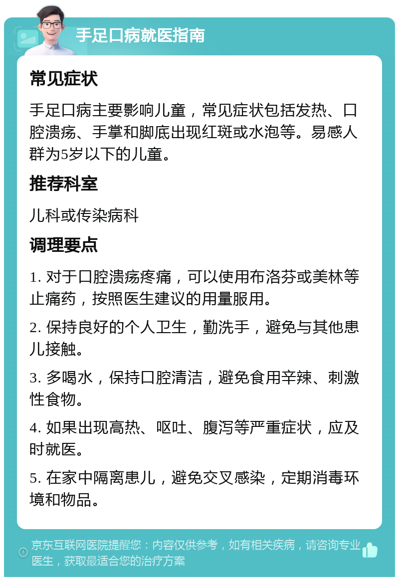 手足口病就医指南 常见症状 手足口病主要影响儿童，常见症状包括发热、口腔溃疡、手掌和脚底出现红斑或水泡等。易感人群为5岁以下的儿童。 推荐科室 儿科或传染病科 调理要点 1. 对于口腔溃疡疼痛，可以使用布洛芬或美林等止痛药，按照医生建议的用量服用。 2. 保持良好的个人卫生，勤洗手，避免与其他患儿接触。 3. 多喝水，保持口腔清洁，避免食用辛辣、刺激性食物。 4. 如果出现高热、呕吐、腹泻等严重症状，应及时就医。 5. 在家中隔离患儿，避免交叉感染，定期消毒环境和物品。