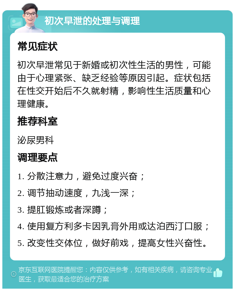 初次早泄的处理与调理 常见症状 初次早泄常见于新婚或初次性生活的男性，可能由于心理紧张、缺乏经验等原因引起。症状包括在性交开始后不久就射精，影响性生活质量和心理健康。 推荐科室 泌尿男科 调理要点 1. 分散注意力，避免过度兴奋； 2. 调节抽动速度，九浅一深； 3. 提肛锻炼或者深蹲； 4. 使用复方利多卡因乳膏外用或达泊西汀口服； 5. 改变性交体位，做好前戏，提高女性兴奋性。