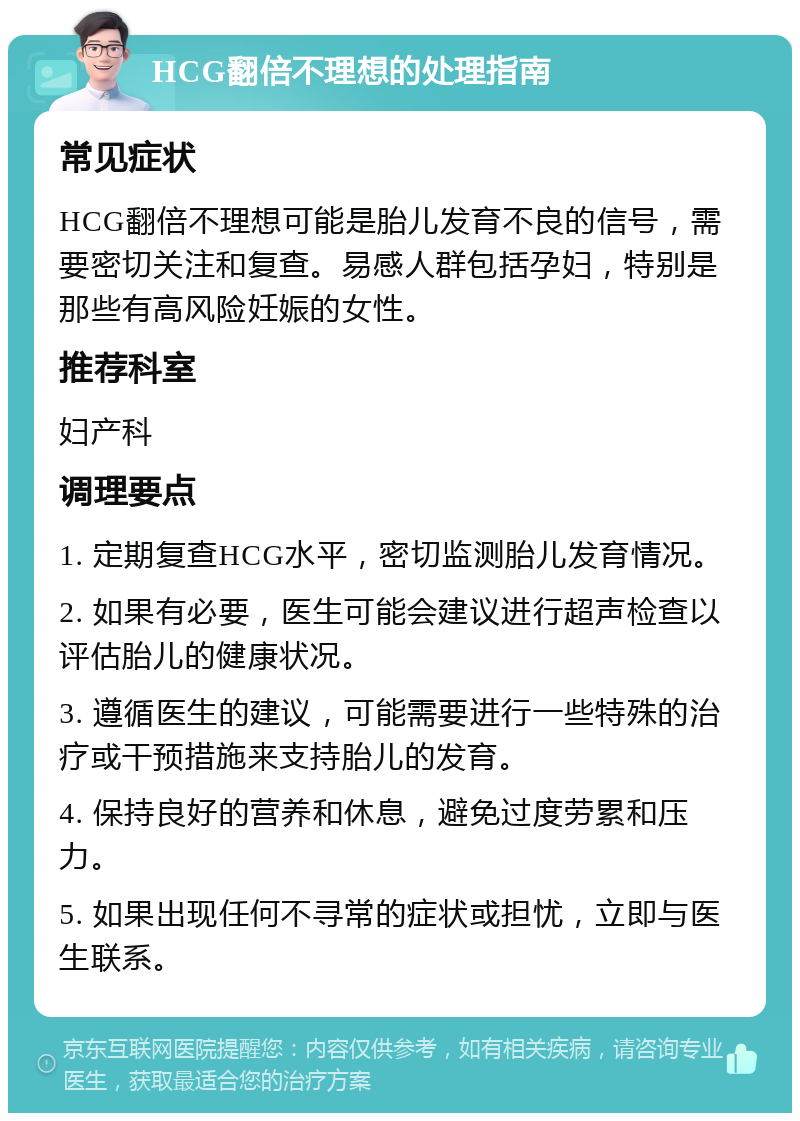 HCG翻倍不理想的处理指南 常见症状 HCG翻倍不理想可能是胎儿发育不良的信号，需要密切关注和复查。易感人群包括孕妇，特别是那些有高风险妊娠的女性。 推荐科室 妇产科 调理要点 1. 定期复查HCG水平，密切监测胎儿发育情况。 2. 如果有必要，医生可能会建议进行超声检查以评估胎儿的健康状况。 3. 遵循医生的建议，可能需要进行一些特殊的治疗或干预措施来支持胎儿的发育。 4. 保持良好的营养和休息，避免过度劳累和压力。 5. 如果出现任何不寻常的症状或担忧，立即与医生联系。