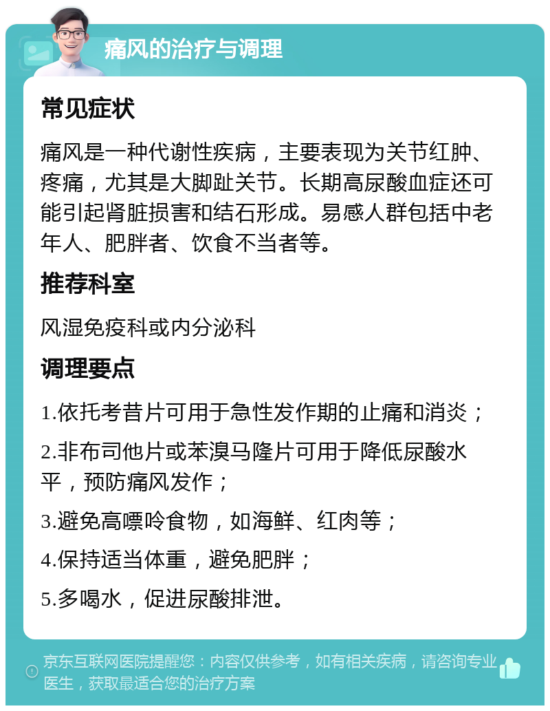 痛风的治疗与调理 常见症状 痛风是一种代谢性疾病，主要表现为关节红肿、疼痛，尤其是大脚趾关节。长期高尿酸血症还可能引起肾脏损害和结石形成。易感人群包括中老年人、肥胖者、饮食不当者等。 推荐科室 风湿免疫科或内分泌科 调理要点 1.依托考昔片可用于急性发作期的止痛和消炎； 2.非布司他片或苯溴马隆片可用于降低尿酸水平，预防痛风发作； 3.避免高嘌呤食物，如海鲜、红肉等； 4.保持适当体重，避免肥胖； 5.多喝水，促进尿酸排泄。