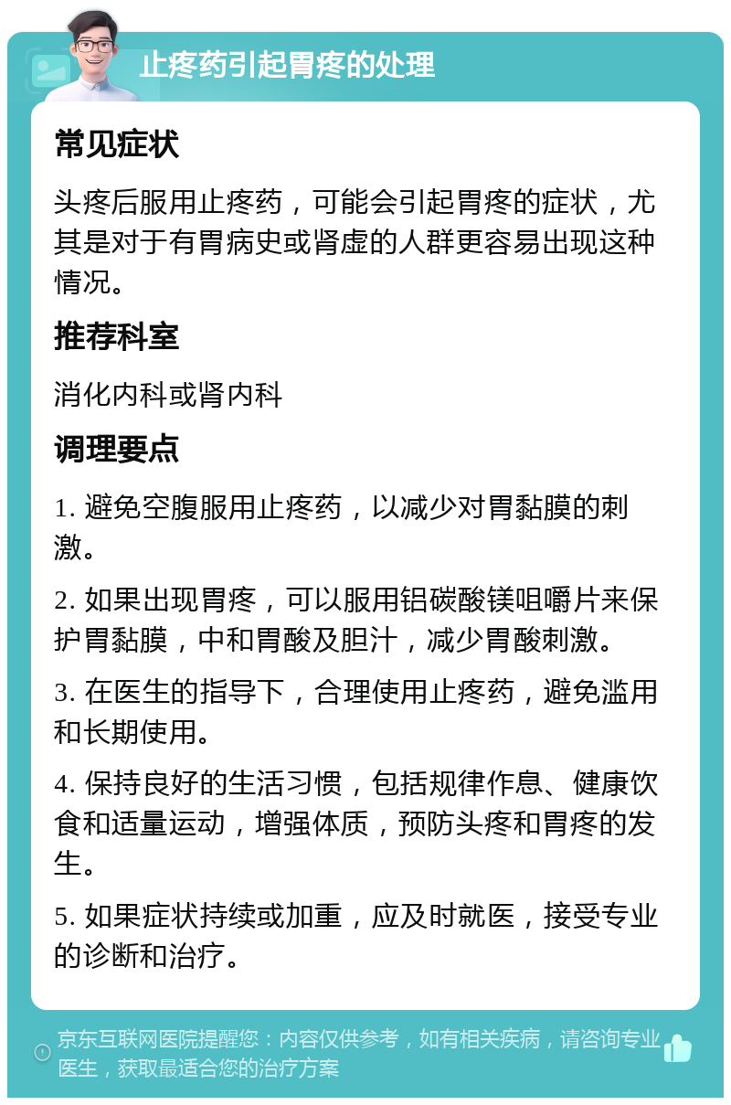 止疼药引起胃疼的处理 常见症状 头疼后服用止疼药，可能会引起胃疼的症状，尤其是对于有胃病史或肾虚的人群更容易出现这种情况。 推荐科室 消化内科或肾内科 调理要点 1. 避免空腹服用止疼药，以减少对胃黏膜的刺激。 2. 如果出现胃疼，可以服用铝碳酸镁咀嚼片来保护胃黏膜，中和胃酸及胆汁，减少胃酸刺激。 3. 在医生的指导下，合理使用止疼药，避免滥用和长期使用。 4. 保持良好的生活习惯，包括规律作息、健康饮食和适量运动，增强体质，预防头疼和胃疼的发生。 5. 如果症状持续或加重，应及时就医，接受专业的诊断和治疗。