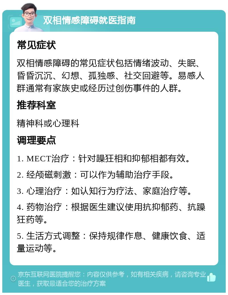 双相情感障碍就医指南 常见症状 双相情感障碍的常见症状包括情绪波动、失眠、昏昏沉沉、幻想、孤独感、社交回避等。易感人群通常有家族史或经历过创伤事件的人群。 推荐科室 精神科或心理科 调理要点 1. MECT治疗：针对躁狂相和抑郁相都有效。 2. 经颅磁刺激：可以作为辅助治疗手段。 3. 心理治疗：如认知行为疗法、家庭治疗等。 4. 药物治疗：根据医生建议使用抗抑郁药、抗躁狂药等。 5. 生活方式调整：保持规律作息、健康饮食、适量运动等。