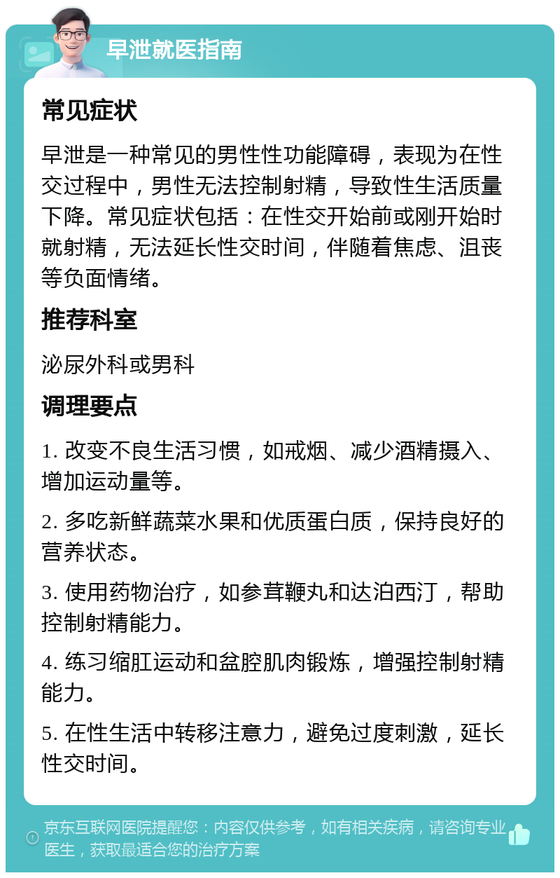 早泄就医指南 常见症状 早泄是一种常见的男性性功能障碍，表现为在性交过程中，男性无法控制射精，导致性生活质量下降。常见症状包括：在性交开始前或刚开始时就射精，无法延长性交时间，伴随着焦虑、沮丧等负面情绪。 推荐科室 泌尿外科或男科 调理要点 1. 改变不良生活习惯，如戒烟、减少酒精摄入、增加运动量等。 2. 多吃新鲜蔬菜水果和优质蛋白质，保持良好的营养状态。 3. 使用药物治疗，如参茸鞭丸和达泊西汀，帮助控制射精能力。 4. 练习缩肛运动和盆腔肌肉锻炼，增强控制射精能力。 5. 在性生活中转移注意力，避免过度刺激，延长性交时间。