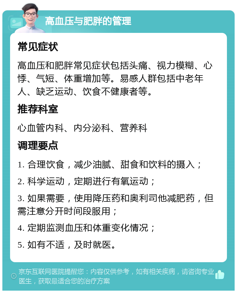 高血压与肥胖的管理 常见症状 高血压和肥胖常见症状包括头痛、视力模糊、心悸、气短、体重增加等。易感人群包括中老年人、缺乏运动、饮食不健康者等。 推荐科室 心血管内科、内分泌科、营养科 调理要点 1. 合理饮食，减少油腻、甜食和饮料的摄入； 2. 科学运动，定期进行有氧运动； 3. 如果需要，使用降压药和奥利司他减肥药，但需注意分开时间段服用； 4. 定期监测血压和体重变化情况； 5. 如有不适，及时就医。