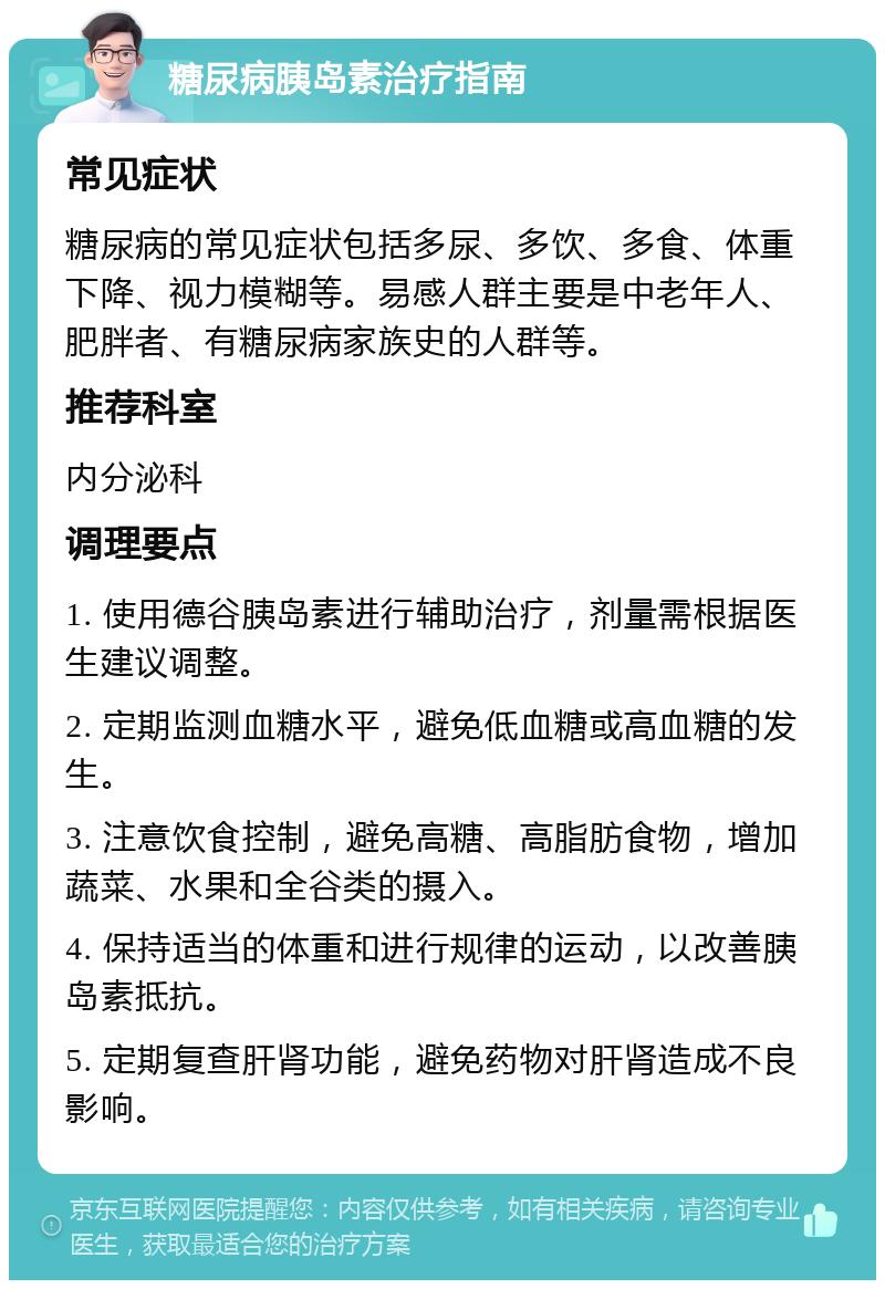 糖尿病胰岛素治疗指南 常见症状 糖尿病的常见症状包括多尿、多饮、多食、体重下降、视力模糊等。易感人群主要是中老年人、肥胖者、有糖尿病家族史的人群等。 推荐科室 内分泌科 调理要点 1. 使用德谷胰岛素进行辅助治疗，剂量需根据医生建议调整。 2. 定期监测血糖水平，避免低血糖或高血糖的发生。 3. 注意饮食控制，避免高糖、高脂肪食物，增加蔬菜、水果和全谷类的摄入。 4. 保持适当的体重和进行规律的运动，以改善胰岛素抵抗。 5. 定期复查肝肾功能，避免药物对肝肾造成不良影响。