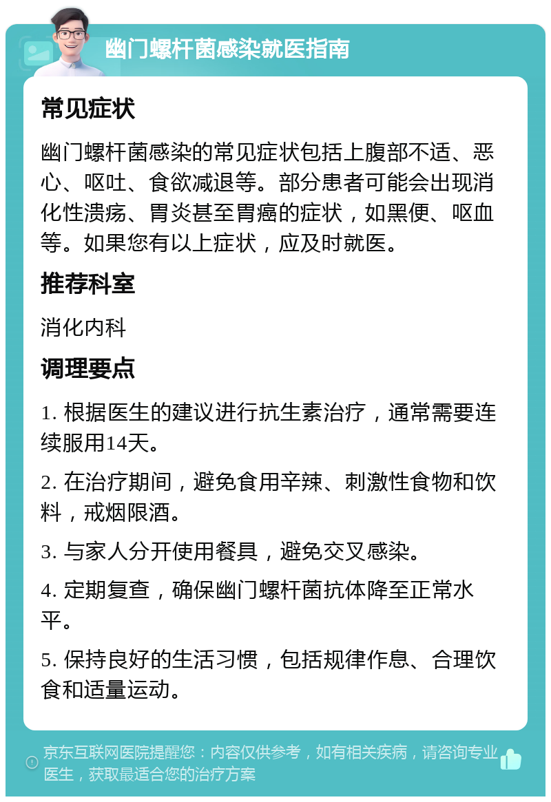 幽门螺杆菌感染就医指南 常见症状 幽门螺杆菌感染的常见症状包括上腹部不适、恶心、呕吐、食欲减退等。部分患者可能会出现消化性溃疡、胃炎甚至胃癌的症状，如黑便、呕血等。如果您有以上症状，应及时就医。 推荐科室 消化内科 调理要点 1. 根据医生的建议进行抗生素治疗，通常需要连续服用14天。 2. 在治疗期间，避免食用辛辣、刺激性食物和饮料，戒烟限酒。 3. 与家人分开使用餐具，避免交叉感染。 4. 定期复查，确保幽门螺杆菌抗体降至正常水平。 5. 保持良好的生活习惯，包括规律作息、合理饮食和适量运动。