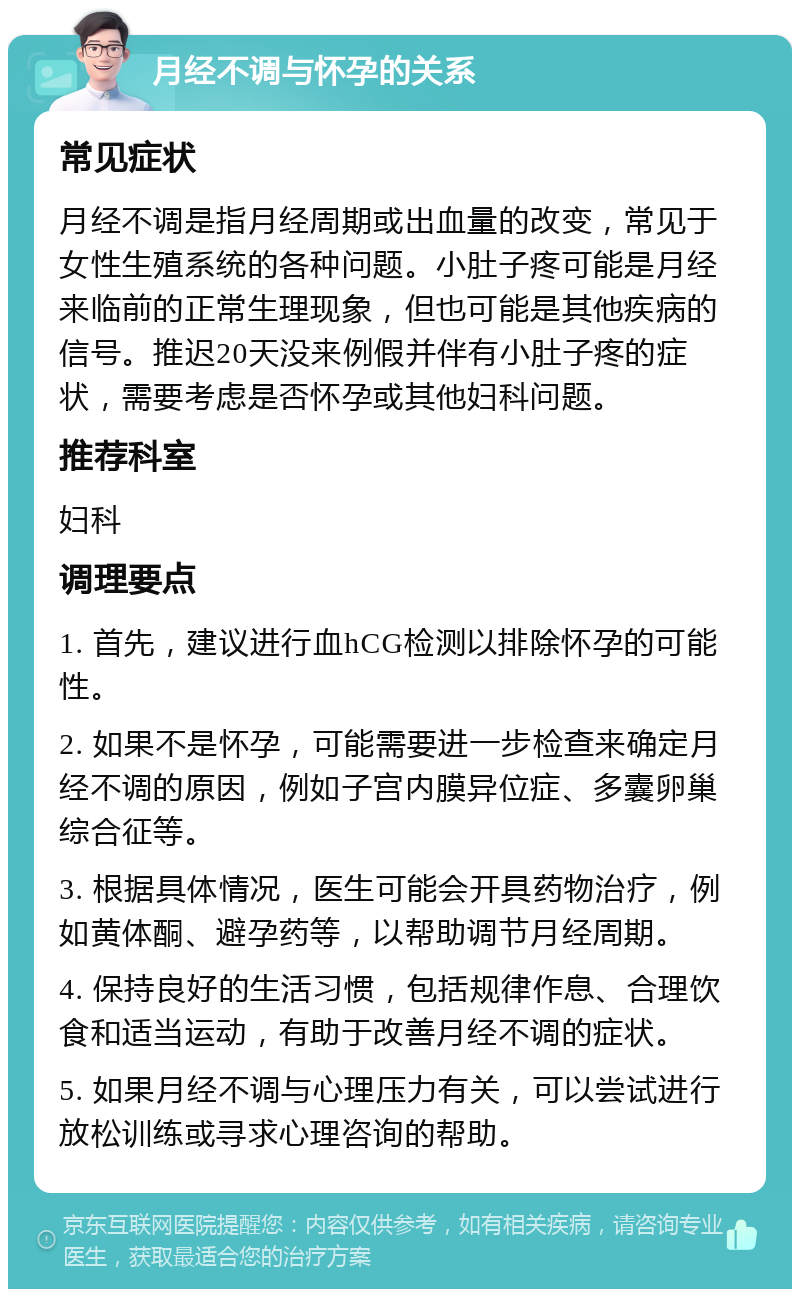 月经不调与怀孕的关系 常见症状 月经不调是指月经周期或出血量的改变，常见于女性生殖系统的各种问题。小肚子疼可能是月经来临前的正常生理现象，但也可能是其他疾病的信号。推迟20天没来例假并伴有小肚子疼的症状，需要考虑是否怀孕或其他妇科问题。 推荐科室 妇科 调理要点 1. 首先，建议进行血hCG检测以排除怀孕的可能性。 2. 如果不是怀孕，可能需要进一步检查来确定月经不调的原因，例如子宫内膜异位症、多囊卵巢综合征等。 3. 根据具体情况，医生可能会开具药物治疗，例如黄体酮、避孕药等，以帮助调节月经周期。 4. 保持良好的生活习惯，包括规律作息、合理饮食和适当运动，有助于改善月经不调的症状。 5. 如果月经不调与心理压力有关，可以尝试进行放松训练或寻求心理咨询的帮助。