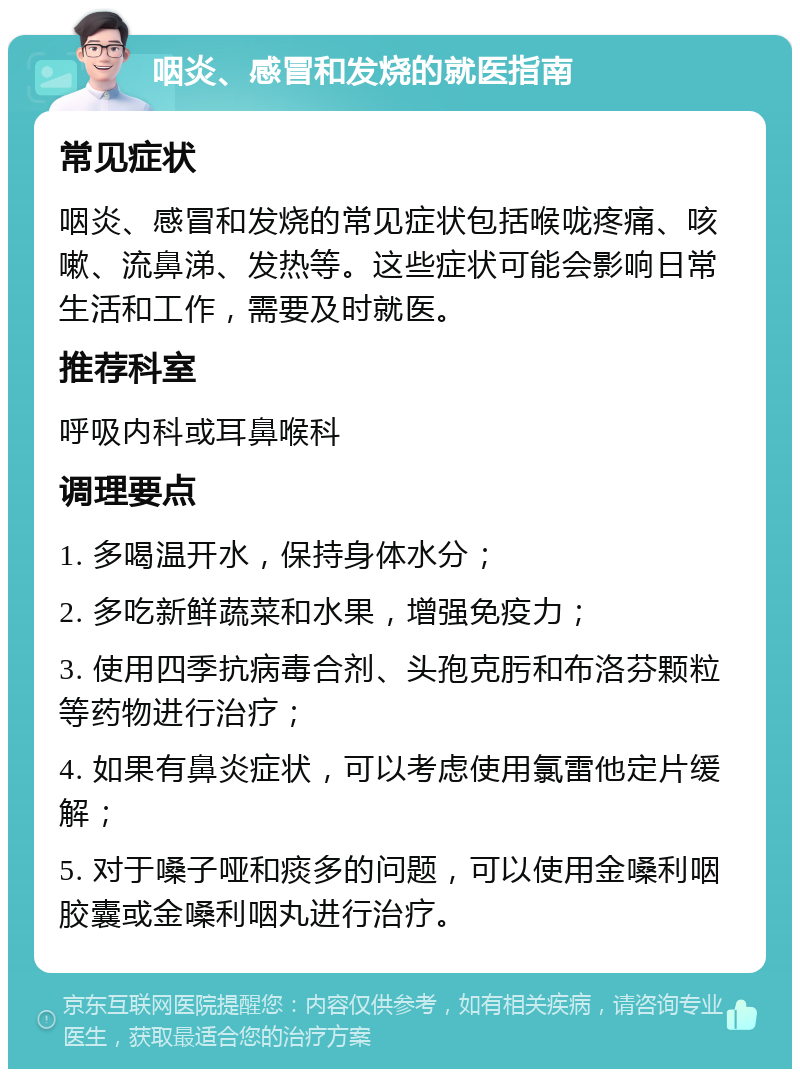 咽炎、感冒和发烧的就医指南 常见症状 咽炎、感冒和发烧的常见症状包括喉咙疼痛、咳嗽、流鼻涕、发热等。这些症状可能会影响日常生活和工作，需要及时就医。 推荐科室 呼吸内科或耳鼻喉科 调理要点 1. 多喝温开水，保持身体水分； 2. 多吃新鲜蔬菜和水果，增强免疫力； 3. 使用四季抗病毒合剂、头孢克肟和布洛芬颗粒等药物进行治疗； 4. 如果有鼻炎症状，可以考虑使用氯雷他定片缓解； 5. 对于嗓子哑和痰多的问题，可以使用金嗓利咽胶囊或金嗓利咽丸进行治疗。