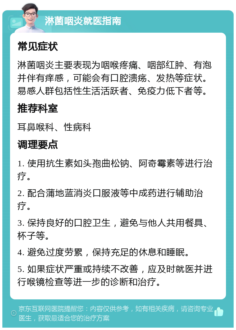 淋菌咽炎就医指南 常见症状 淋菌咽炎主要表现为咽喉疼痛、咽部红肿、有泡并伴有痒感，可能会有口腔溃疡、发热等症状。易感人群包括性生活活跃者、免疫力低下者等。 推荐科室 耳鼻喉科、性病科 调理要点 1. 使用抗生素如头孢曲松钠、阿奇霉素等进行治疗。 2. 配合蒲地蓝消炎口服液等中成药进行辅助治疗。 3. 保持良好的口腔卫生，避免与他人共用餐具、杯子等。 4. 避免过度劳累，保持充足的休息和睡眠。 5. 如果症状严重或持续不改善，应及时就医并进行喉镜检查等进一步的诊断和治疗。