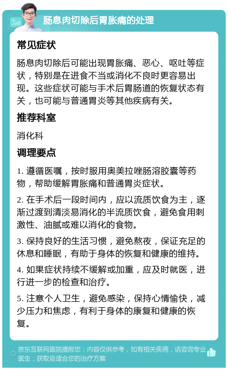 肠息肉切除后胃胀痛的处理 常见症状 肠息肉切除后可能出现胃胀痛、恶心、呕吐等症状，特别是在进食不当或消化不良时更容易出现。这些症状可能与手术后胃肠道的恢复状态有关，也可能与普通胃炎等其他疾病有关。 推荐科室 消化科 调理要点 1. 遵循医嘱，按时服用奥美拉唑肠溶胶囊等药物，帮助缓解胃胀痛和普通胃炎症状。 2. 在手术后一段时间内，应以流质饮食为主，逐渐过渡到清淡易消化的半流质饮食，避免食用刺激性、油腻或难以消化的食物。 3. 保持良好的生活习惯，避免熬夜，保证充足的休息和睡眠，有助于身体的恢复和健康的维持。 4. 如果症状持续不缓解或加重，应及时就医，进行进一步的检查和治疗。 5. 注意个人卫生，避免感染，保持心情愉快，减少压力和焦虑，有利于身体的康复和健康的恢复。