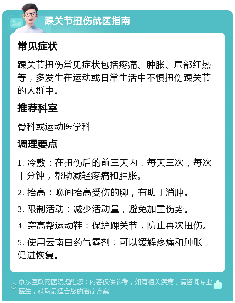 踝关节扭伤就医指南 常见症状 踝关节扭伤常见症状包括疼痛、肿胀、局部红热等，多发生在运动或日常生活中不慎扭伤踝关节的人群中。 推荐科室 骨科或运动医学科 调理要点 1. 冷敷：在扭伤后的前三天内，每天三次，每次十分钟，帮助减轻疼痛和肿胀。 2. 抬高：晚间抬高受伤的脚，有助于消肿。 3. 限制活动：减少活动量，避免加重伤势。 4. 穿高帮运动鞋：保护踝关节，防止再次扭伤。 5. 使用云南白药气雾剂：可以缓解疼痛和肿胀，促进恢复。