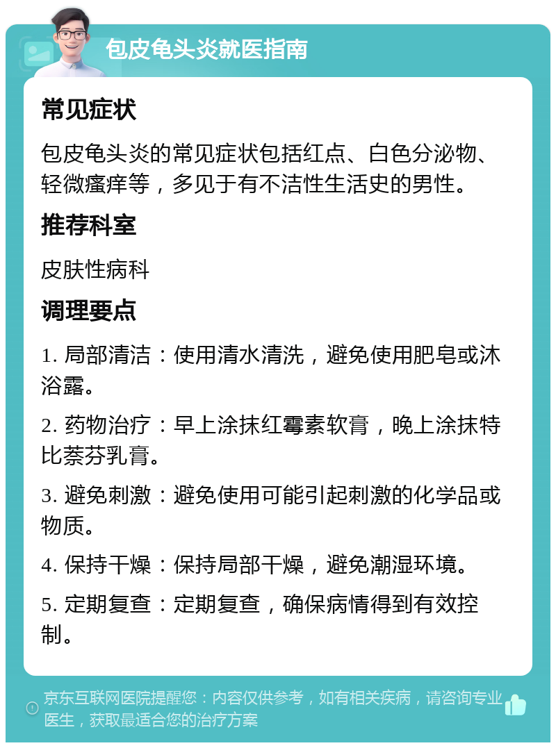 包皮龟头炎就医指南 常见症状 包皮龟头炎的常见症状包括红点、白色分泌物、轻微瘙痒等，多见于有不洁性生活史的男性。 推荐科室 皮肤性病科 调理要点 1. 局部清洁：使用清水清洗，避免使用肥皂或沐浴露。 2. 药物治疗：早上涂抹红霉素软膏，晚上涂抹特比萘芬乳膏。 3. 避免刺激：避免使用可能引起刺激的化学品或物质。 4. 保持干燥：保持局部干燥，避免潮湿环境。 5. 定期复查：定期复查，确保病情得到有效控制。