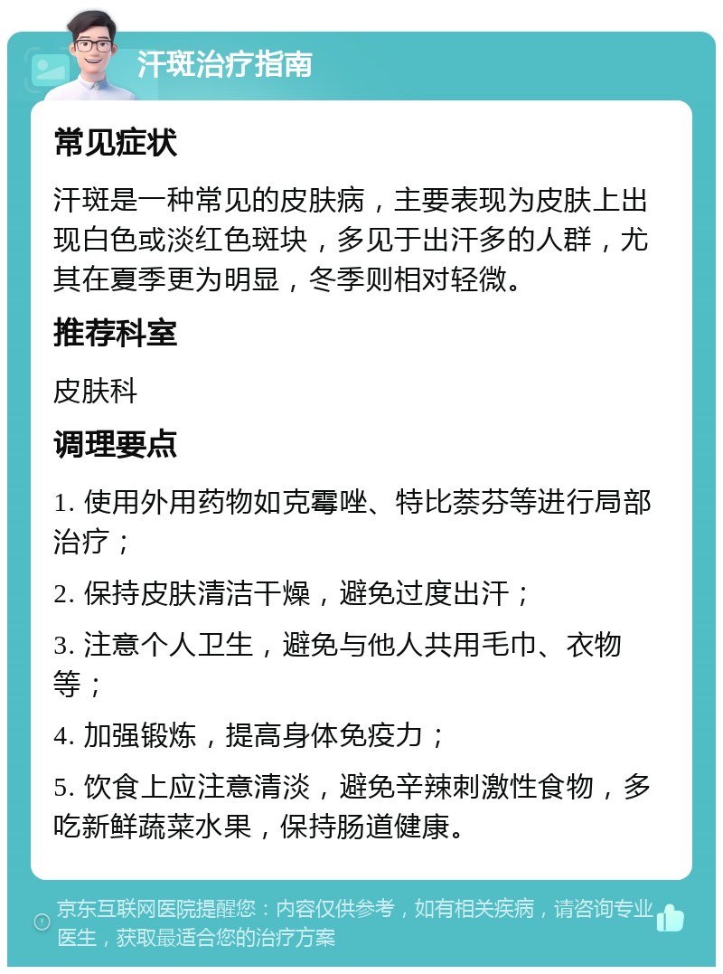 汗斑治疗指南 常见症状 汗斑是一种常见的皮肤病，主要表现为皮肤上出现白色或淡红色斑块，多见于出汗多的人群，尤其在夏季更为明显，冬季则相对轻微。 推荐科室 皮肤科 调理要点 1. 使用外用药物如克霉唑、特比萘芬等进行局部治疗； 2. 保持皮肤清洁干燥，避免过度出汗； 3. 注意个人卫生，避免与他人共用毛巾、衣物等； 4. 加强锻炼，提高身体免疫力； 5. 饮食上应注意清淡，避免辛辣刺激性食物，多吃新鲜蔬菜水果，保持肠道健康。